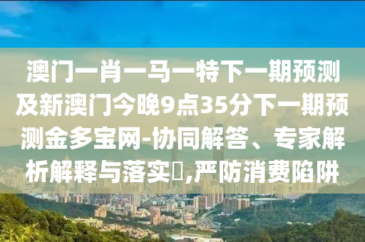 揭開(kāi):2025新澳門天天精準(zhǔn)資枓和澳門一肖一碼一恃一中下期預(yù)測(cè)：雞到天明自報(bào)曉,風(fēng)控剖析、專家解讀解釋與落實(shí)-警惕欺騙性廣告