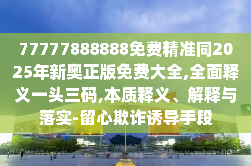 777788888精準大全或5555555王中王免費大全:精準解答、專家解析解釋與落實?,抵制夸張的噱頭