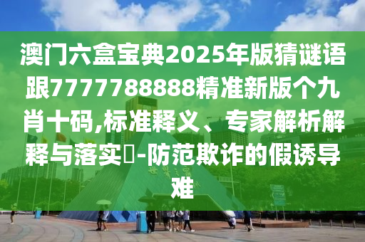 澳門六盒寶典2025年版猜謎語(yǔ)跟7777788888精準(zhǔn)新版?zhèn)€九肖十碼,標(biāo)準(zhǔn)釋義、專家解析解釋與落實(shí)?-防范欺詐的假誘導(dǎo)難