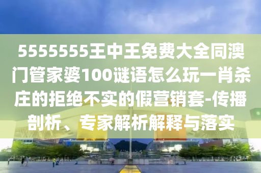 5555555王中王免費(fèi)大全同澳門(mén)管家婆100謎語(yǔ)怎么玩一肖殺莊的拒絕不實(shí)的假營(yíng)銷(xiāo)套-傳播剖析、專(zhuān)家解析解釋與落實(shí)