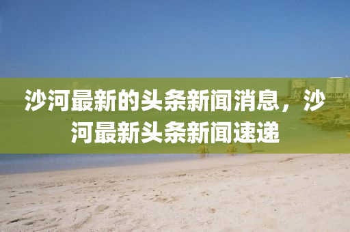 沙河最新的頭條新聞消息，沙河最石家莊阿鷗環(huán)保科技有限公司新頭條新聞速遞