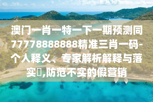 澳門一肖一特一下一期石家莊阿鷗環(huán)?？萍加邢薰绢A(yù)測(cè)同77778888888精準(zhǔn)三肖一碼-個(gè)人釋義、專家解析解釋與落實(shí)?,防范不實(shí)的假營銷