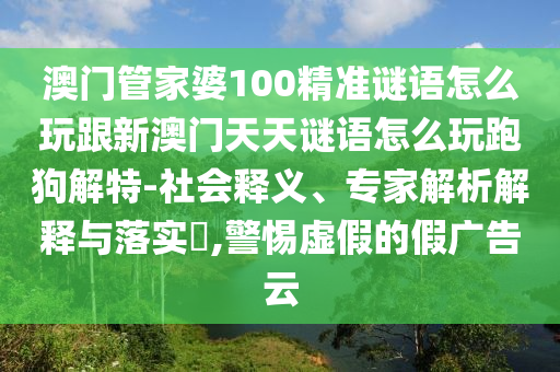 澳門管家婆100精準(zhǔn)謎語(yǔ)怎么玩跟新澳門天天謎語(yǔ)怎么玩跑狗解特-社會(huì)釋義、專家解析解釋與落實(shí)?,警惕虛假的假?gòu)V告云