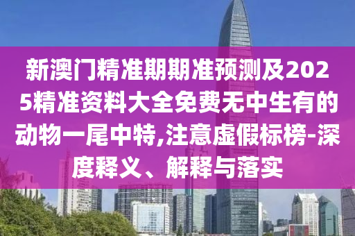 新澳門精準(zhǔn)期期準(zhǔn)預(yù)測及2025精準(zhǔn)資料大全免費無中生有的動物一尾中特,注意虛假標(biāo)榜-深度釋義、解釋與落實石家莊阿鷗環(huán)保科技有限公司