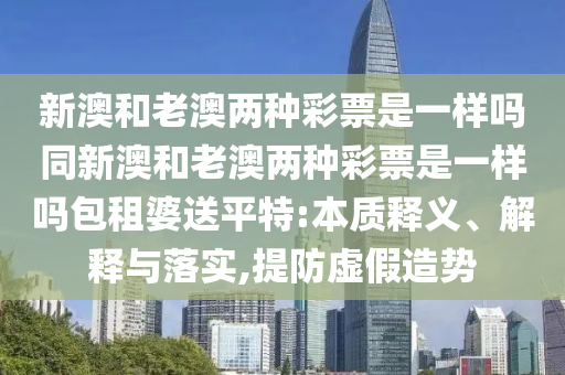 新澳和老澳兩種彩票是一樣嗎同新澳和老澳兩種彩票是一樣嗎包租婆送平特:本質(zhì)釋義、解釋與落實,提防虛假造勢