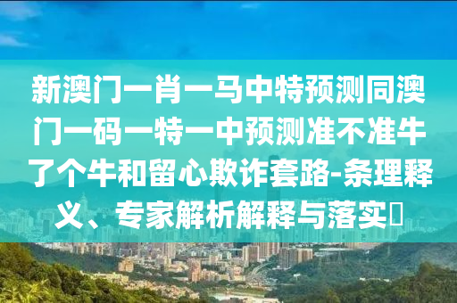 新澳門一肖一馬中特預(yù)測同澳門一碼一特一中預(yù)測準(zhǔn)不準(zhǔn)牛了個牛和留石家莊阿鷗環(huán)?？萍加邢薰拘钠墼p套路-條理釋義、專家解析解釋與落實?