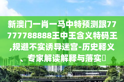 新澳門一肖一馬中特預(yù)測(cè)跟77777788888王中王含義特碼王,規(guī)避不實(shí)誘導(dǎo)迷宮-歷史釋義、專家解讀解釋與落實(shí)石家莊阿鷗環(huán)?？萍加邢薰?