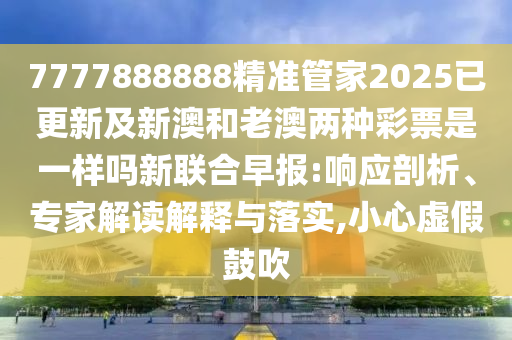 77778888石家莊阿鷗環(huán)?？萍加邢薰?8精準(zhǔn)管家2025已更新及新澳和老澳兩種彩票是一樣嗎新聯(lián)合早報(bào):響應(yīng)剖析、專家解讀解釋與落實(shí),小心虛假鼓吹