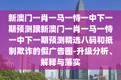 新澳門一肖一馬一恃一中下一期預(yù)測(cè)跟新澳門一肖一馬一恃一中下一期預(yù)測(cè)精選八碼和抵制欺詐的假廣告圈-升級(jí)分析、解釋與落實(shí)