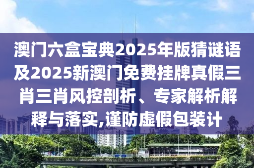 澳門六盒寶典2025年版猜謎語及2025新澳門免費(fèi)掛牌真假三肖三肖風(fēng)控剖析、專家解析解釋與落實(shí),謹(jǐn)防虛假包裝計(jì)