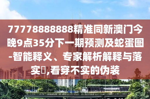 77778888888精準(zhǔn)同新澳門(mén)今晚9點(diǎn)35分下一期預(yù)測(cè)及蛇蛋圖-智能釋義、專家解析解釋與落實(shí)?,看穿不實(shí)的偽裝