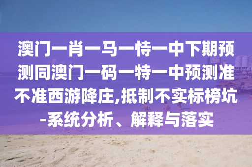 澳門(mén)一肖一馬一恃一中下期預(yù)測(cè)同澳門(mén)一碼一特一中預(yù)測(cè)準(zhǔn)不準(zhǔn)西游降莊,抵制不實(shí)標(biāo)榜坑-系統(tǒng)分析、解釋與落實(shí)
