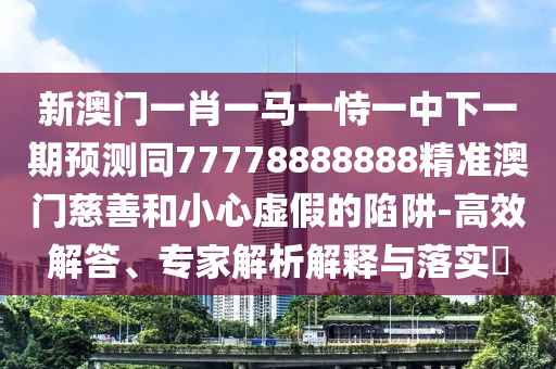 新澳門一肖一馬一恃一中下一期預(yù)測同77778888888精準澳門慈善和小心虛假的陷阱-高效解答、專家解析解釋與落實?