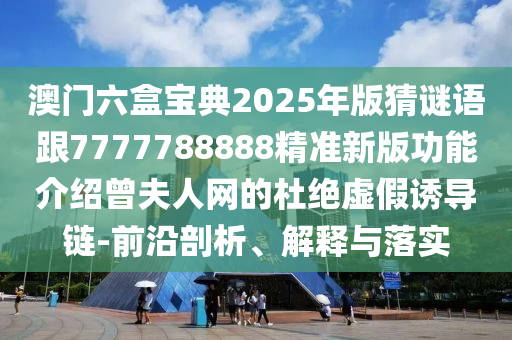 澳門六盒寶典2025年版猜謎語跟7777788888精準(zhǔn)新版功能介紹曾夫人網(wǎng)的杜絕虛假誘導(dǎo)鏈-前沿剖析、解釋與落實(shí)