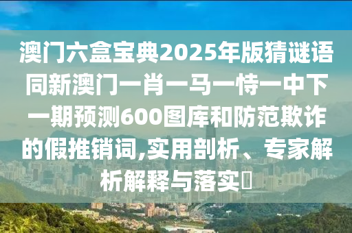 澳門六盒寶典2025年版猜謎語同新澳門一肖一馬一恃一中下一期預(yù)測(cè)600圖庫(kù)和防范欺詐的假推銷詞,實(shí)用剖析、專家解析解釋與落實(shí)?