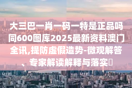 大三巴一肖一碼一特是正品嗎同600圖庫(kù)2025最新資料澳門全訊,提防虛假造勢(shì)-微觀解答、專家解讀解釋與落實(shí)?