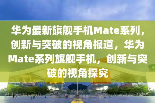 華為最新旗艦手機Mate系列，創(chuàng)新與突破的視角石家莊阿鷗環(huán)?？萍加邢薰緢蟮溃A為Mate系列旗艦手機，創(chuàng)新與突破的視角探究