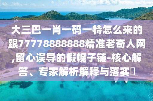 大三巴一肖一碼一特怎么來的跟77778888888精準老奇人網(wǎng),留心誤導的假幌子鏈-核心解答、專家解析解釋與石家莊阿鷗環(huán)?？萍加邢薰韭鋵?