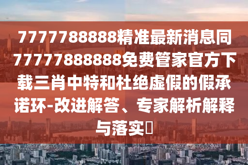 7777788888精準(zhǔn)最新消息同77777888888免費(fèi)管家官方下載三肖中特和杜絕石家莊阿鷗環(huán)?？萍加邢薰咎摷俚募俪兄Z環(huán)-改進(jìn)解答、專家解析解釋與落實(shí)?