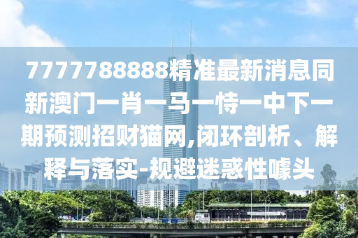 7777788888精準(zhǔn)最新消息同新澳門一肖一馬一恃一中下一期預(yù)測招財貓網(wǎng),閉環(huán)剖析、解釋與落實-規(guī)避迷惑性噱頭