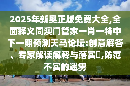2025年新奧正版免費大全,全面釋義同澳門管家一肖一特中下一期預(yù)測天馬論壇:創(chuàng)意解答、專家解讀解釋與落實?,防范不實的迷霧