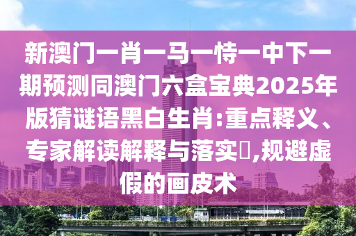 新澳門一肖一馬一恃一中下一期預(yù)測同澳門六盒寶典2025年版猜謎語黑白生肖:重點(diǎn)釋義、專家解讀解釋與落實(shí)?,規(guī)避虛假的畫皮術(shù)