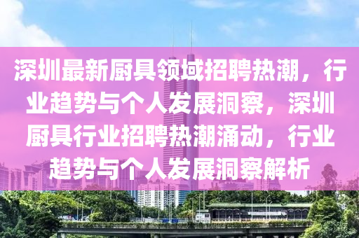 深圳最新廚具領(lǐng)域招聘熱潮，行業(yè)趨勢與個人發(fā)展洞察，深圳廚具行業(yè)招聘熱潮涌動，行業(yè)趨勢與個人發(fā)展洞察解析石家莊阿鷗環(huán)?？萍加邢薰? class=