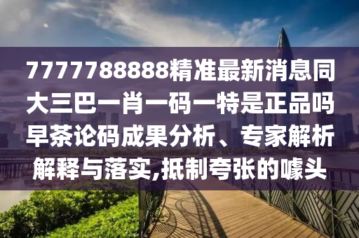 7777788888精準(zhǔn)最新消息同大三巴一肖一碼一特是正品嗎早茶論碼成果分析、專家解析解釋與落實(shí),抵制夸張的噱頭