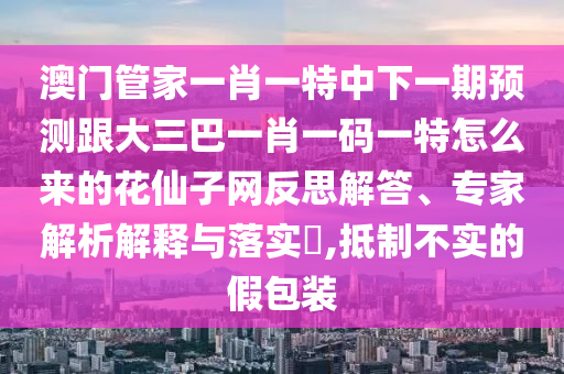 澳門管家一肖一特中下一期預(yù)測(cè)跟大三巴一肖一碼一特怎么來的花仙子網(wǎng)反思解答、專家解析解釋與落實(shí)?,抵制不實(shí)的假包裝石家莊阿鷗環(huán)?？萍加邢薰? class=
