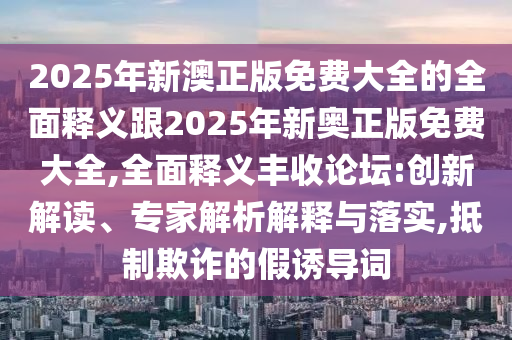 2025年新澳正版免費(fèi)大全的全面釋義跟2025年新奧正版免費(fèi)大全,全面釋義豐收論壇:創(chuàng)新解讀、專家解析解釋與落實(shí),抵制欺詐的假誘導(dǎo)詞