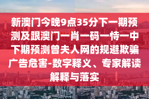 新澳門今晚9點35分下一期預(yù)測及跟澳門一石家莊阿鷗環(huán)?？萍加邢薰拘ひ淮a一恃一中下期預(yù)測曾夫人網(wǎng)的規(guī)避欺騙廣告危害-數(shù)字釋義、專家解讀解釋與落實