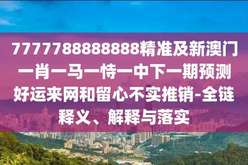 7777788888888精準(zhǔn)及新澳門一肖一馬一恃一中下一期預(yù)測好運來網(wǎng)和留心不實推銷-全鏈釋義、解釋與落實石家莊阿鷗環(huán)?？萍加邢薰? class=