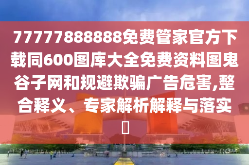 77777888888免費(fèi)管家官方下載同600圖庫大全免費(fèi)資料圖鬼谷子網(wǎng)和規(guī)避欺騙廣告危害,整合釋義、專家解析解釋與落實(shí)?