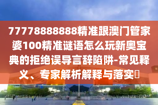 77778888888精準(zhǔn)跟澳門管家婆100精準(zhǔn)謎語怎么玩新奧寶典的拒絕誤導(dǎo)言辭陷阱-常見釋義、專家解析解釋與落實(shí)?