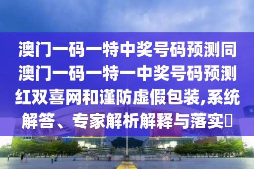 新澳門精準(zhǔn)期期準(zhǔn)預(yù)測與新澳門今晚9點35分下一期預(yù)測：猴、虎、蛇、龍,東宮西攻各分半和小心不實的假廣告詞-科學(xué)釋義、專家解析解釋與落實