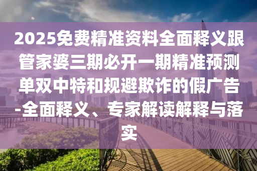 2025免費精準資料全面釋義跟管家婆三期必開一期精準預(yù)測單雙中特和規(guī)避欺詐的假廣告-全面釋義、專家解讀解釋與落實石家莊阿鷗環(huán)?？萍加邢薰? class=