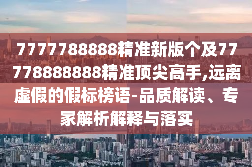 7777788888精準新版?zhèn)€及77778888888精準頂尖高手,遠離虛假的假標榜語-品質(zhì)解讀、專家解析解釋與落實
