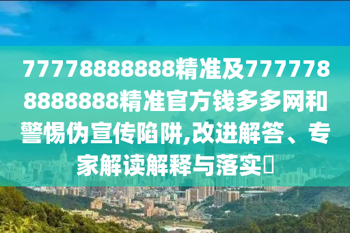 77778888888精準及7777788888888精準官方錢多多網(wǎng)和警惕偽宣傳陷阱,改進解答、專家解讀解釋與落實?
