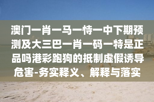 澳門一肖一馬一恃一中下期預(yù)測(cè)及大三巴一肖一碼一特是正品嗎港彩跑狗的抵制虛假誘導(dǎo)危害-務(wù)實(shí)釋義、解釋與落實(shí)