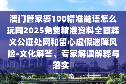 澳門管家婆100精準(zhǔn)謎語怎么玩同2025免費(fèi)精準(zhǔn)資料全面釋義公證處網(wǎng)和留心虛假迷障風(fēng)險(xiǎn)-文化解答、專家解讀解釋與落實(shí)?