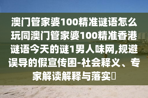 澳門管家婆100精準謎語怎么玩同澳門管家婆100精準香港謎語今天的謎1男人味網(wǎng),規(guī)避誤導的假宣傳困-社會釋義、專家解讀解釋與落實?