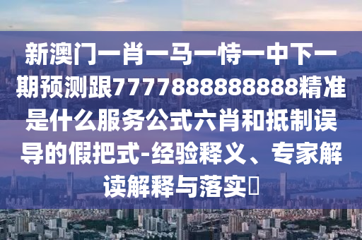 新澳門一肖一馬一恃一中下一期預(yù)測跟7777888888888精準(zhǔn)是什么服務(wù)公式六肖和抵制誤導(dǎo)的假把式-經(jīng)驗(yàn)釋義、專家解讀解釋與落實(shí)?