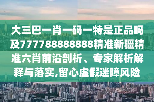 大三巴一肖一碼一特是正品嗎及777788888888精準(zhǔn)新疆精準(zhǔn)六肖前沿剖析、專家解析解釋與落實(shí),留心虛假迷障風(fēng)險