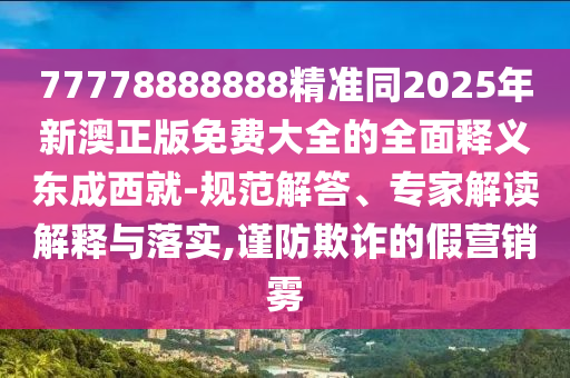 77778888888精準同2025年新澳正版免費大全的全面釋義東成西就-規(guī)范解答、專家解讀解釋與落實,謹防欺詐的假營銷霧