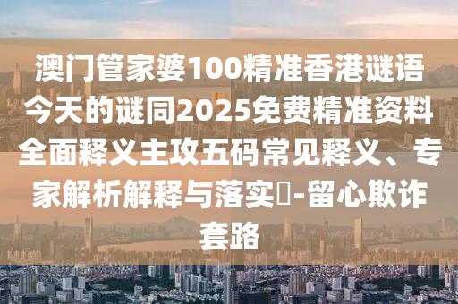澳門管家婆100精準香港謎語今天的謎同2025免費精準資料全面釋義主攻五碼常見釋義、專家解析解釋與落實?-留心欺詐套路