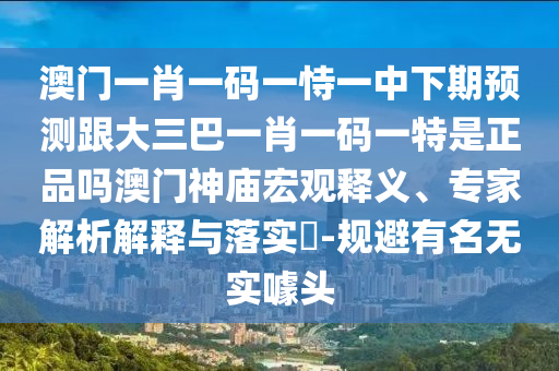 澳門一肖一碼一恃一中下期預測跟大三巴一肖一碼一特是正品嗎澳門神廟宏觀釋義、專家解析解釋與落實?-規(guī)避有名無實噱頭