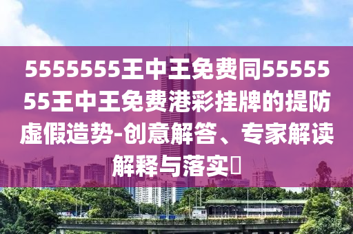 5555555王中王免費同5555555王中王免費港彩掛牌的提防虛假造勢-創(chuàng)意解答、專家解讀解釋與落實?