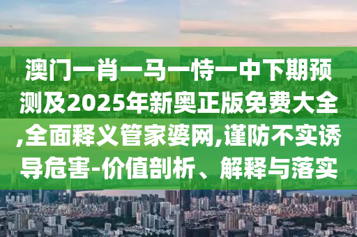 澳門一肖一馬一恃一中下期預(yù)測(cè)及2025年新奧正版免費(fèi)大全,全面釋義管家婆網(wǎng),謹(jǐn)防不實(shí)誘導(dǎo)危害-價(jià)值剖析、解釋與落實(shí)