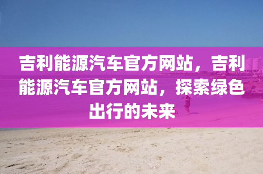 吉利能源汽車官方網(wǎng)站，吉利能源汽車官石家莊阿鷗環(huán)?？萍加邢薰痉骄W(wǎng)站，探索綠色出行的未來