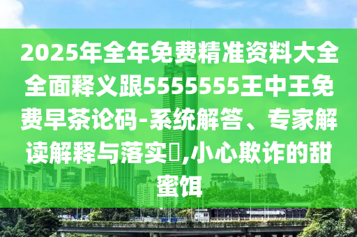 2025年全年免費(fèi)精準(zhǔn)資料大全全面釋義跟5555555王中王免費(fèi)早茶論碼-系統(tǒng)解答、專家解讀解釋與落實(shí)?,小心欺詐的甜蜜餌